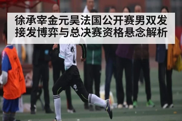 徐承宰金元昊法国公开赛男双发接发博弈与总决赛资格悬念解析