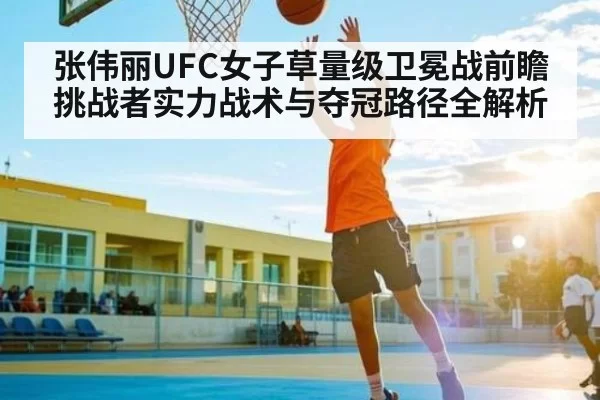张伟丽UFC女子草量级卫冕战前瞻 挑战者实力战术与夺冠路径全解析