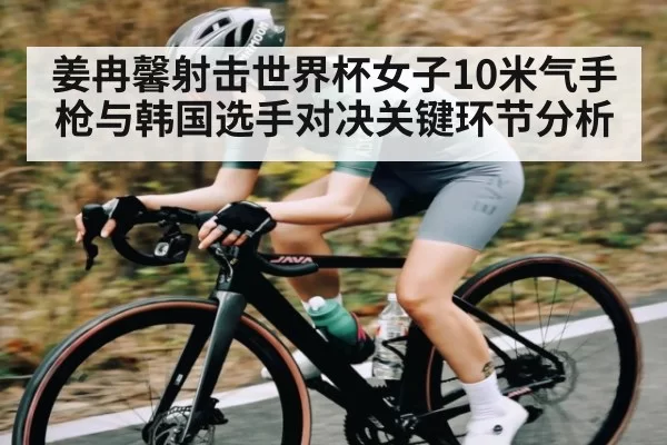 姜冉馨射击世界杯女子10米气手枪与韩国选手对决关键环节分析